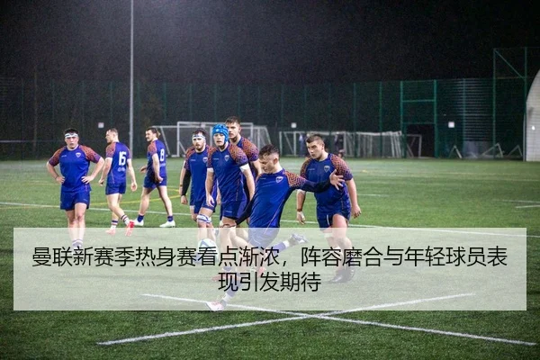 曼联新赛季热身赛看点渐浓，阵容磨合与年轻球员表现引发期待